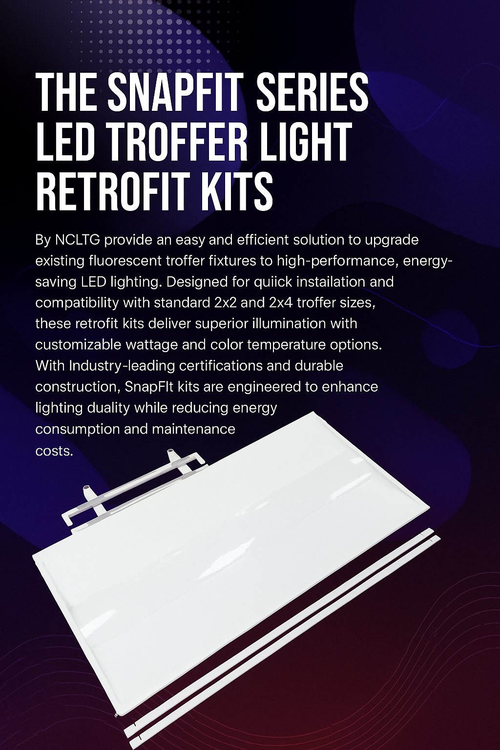 Infographic describing the SnapFit Series LED Troffer Retrofit Kits from NCLTG: an efficient solution to replace fluorescent troffers with modern LEDs; designed for quick installation in standard 2x2 and 2x4 fixtures; customizable wattage and color temperature to meet project needs; bright, uniform light output to improve visual comfort; durable construction for long-term reliability; and industry certifications ensuring safety, compliance, and rebate eligibility.